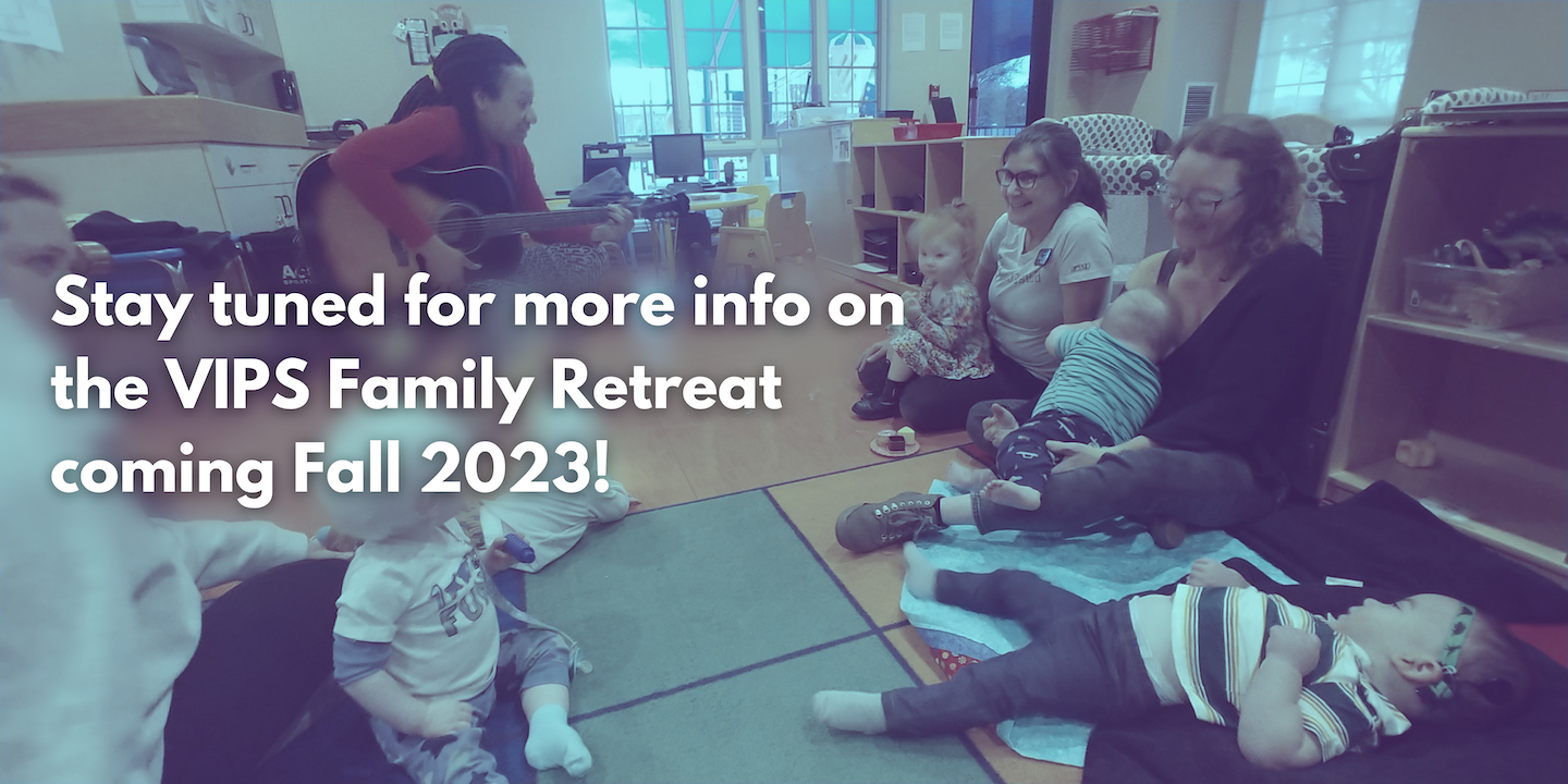 Stay tuned for more info on the VIPS Family Retreat coming fall 2023!